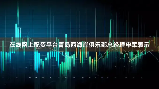 在线网上配资平台青岛西海岸俱乐部总经理申军表示