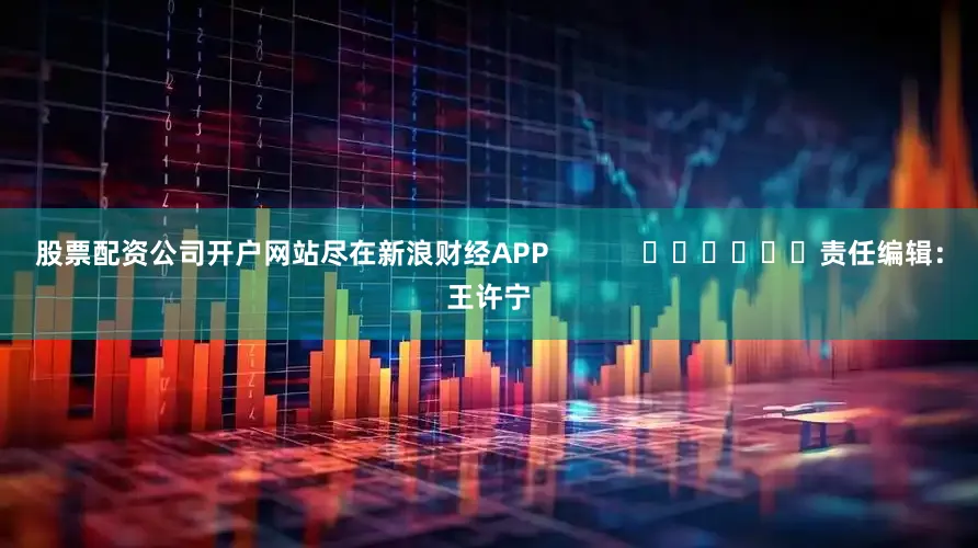 股票配资公司开户网站尽在新浪财经APP            						责任编辑：王许宁