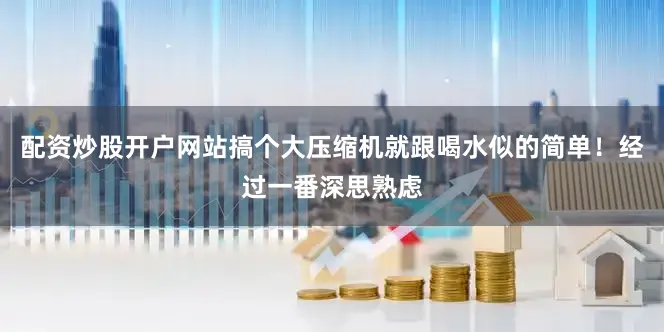 配资炒股开户网站搞个大压缩机就跟喝水似的简单！经过一番深思熟虑