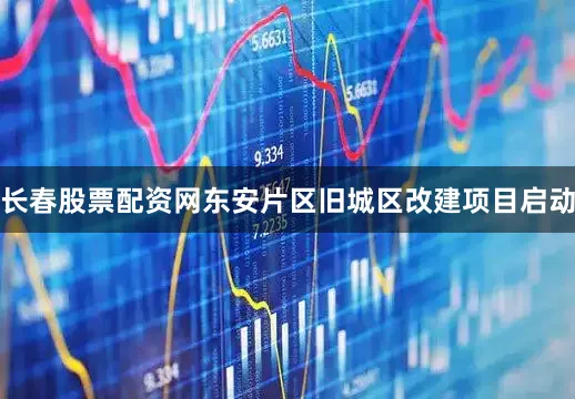 长春股票配资网东安片区旧城区改建项目启动