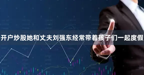 开户炒股她和丈夫刘强东经常带着孩子们一起度假